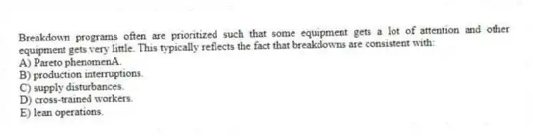 Breakdown programs often are prioritized such that some equipment gets a lot of attention and other equipment gets very little. This typically reflects the fact that breakdowns are consistent with:
A) Pareto phenomenA.
B) production interruptions.
C) supply disturbances.
D) cross-trained workers.
E) lean operations.