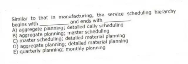 Similar to that in manufacturing, the service scheduling hierarchy begins with __________ and ends with _________.
A) aggregate planning; detailed daily scheduling
B) aggregate planning; master scheduling
C) master scheduling; detailed material planning
D) aggregate planning; detailed material planning
E) quarterly planning; monthly planning