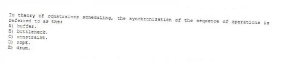 In theory of constraints scheduling, the synchronization of the sequence of operations is referred to as the:
A) buffer.
B) bottleneck.
C) constraint.
D) ropE.
E) drum.