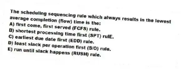 The scheduling sequencing rule which always results in the lowest average completion (flow) time is the:
A) first come, first served (FCFS) rule.
B) shortest processing time first (SPT) rulE.
C) earliest due date first (EDD) rule.
D) least slack per operation first (S/O) rule.
E) run until slack happens (RUSH) rule.