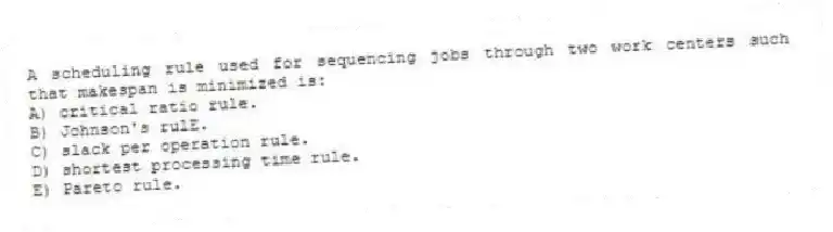 A scheduling rule used for sequencing jobs through two work centers such that makespan is minimized is:
A) critical ratio rule.
B) Johnson's rulE.
C) slack per operation rule.
D) shortest processing time rule.
E) Pareto rule.