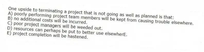 One upside to terminating a project that is not going as well as planned is that:
A) poorly performing project team members will be kept from causing trouble elsewhere.
B) no additional costs will be incurred.
C) poor project managers will be weeded out.
D) resources can perhaps be put to better use elsewherE.
E) project completion will be hastened.