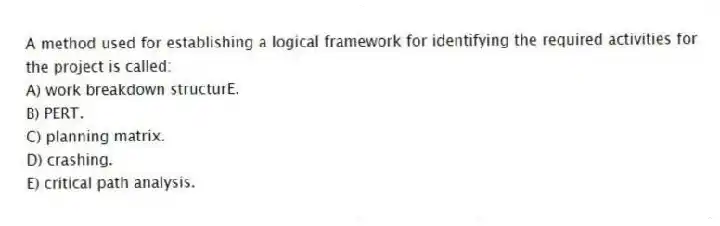 A method used for establishing a logical framework for identifying the required activities for the project is called:
A) work breakdown structurE.
B) PERT.
C) planning matrix.
D) crashing.
E) critical path analysis.