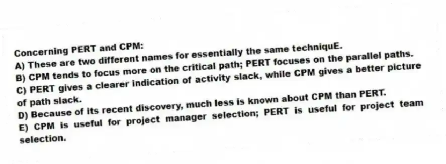 Concerning PERT and CPM:
A) These are two different names for essentially the same techniquE.
B) CPM tends to focus more on the critical path; PERT focuses on the parallel paths.
C) PERT gives a clearer indication of activity slack, while CPM gives a better picture of path slack.
D) Because of its recent discovery, much less is known about CPM than PERT.
E) CPM is useful for project manager selection; PERT is useful for project team selection.