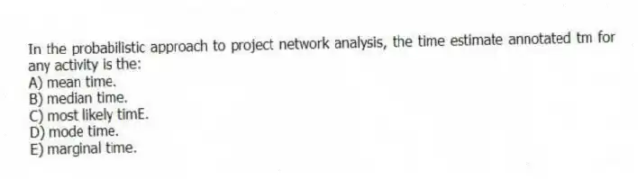 In the probabilistic approach to project network analysis, the time estimate annotated tm for any activity is the:
A) mean time.
B) median time.
C) most likely timE.
D) mode time.
E) marginal time.