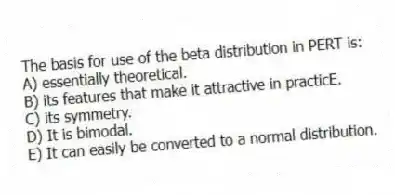 The basis for use of the beta distribution in PERT is:
A) essentially theoretical.
B) its features that make it attractive in practicE.
C) its symmetry.
D) It is bimodal.
E) It can easily be converted to a normal distribution.