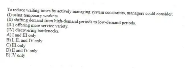 To reduce waiting times by actively managing system constraints, managers could consider:
(I) using temporary workers.
(II) shifting demand from high-demand periods to low-demand periods.
(III) offering more service variety.
(IV) discovering bottlenecks.
A) I and III only
B) I, II, and IV only
C) III only
D) II and IV only
E) IV only