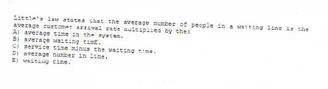 Little's law states that the average number of people in a waiting line is the average customer arrival rate multiplied by the:
A) average time in the system.
B) average waiting timE.
C) service time minus the waiting time.
D) average number in line.
E) waiting time.