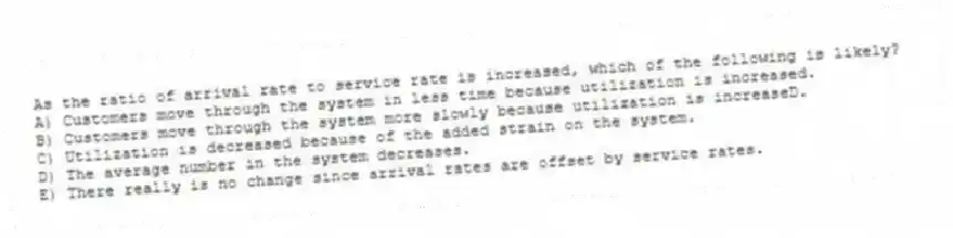 As the ratio of arrival rate to service rate is increased, which of the following is likely?
A) Customers move through the system in less time because utilization is increased.
B) Customers move through the system more slowly because utilization is increaseD.
C) Utilization is decreased because of the added strain on the system.
D) The average number in the system decreases.
E) There really is no change since arrival rates are offset by service rates.