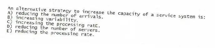 An alternative strategy to increase the capacity of a service system is:
A) reducing the number of arrivals.
B) increasing variability.
C) increasing the processing ratE.
D) reducing the number of servers.
E) reducing the processing rate.