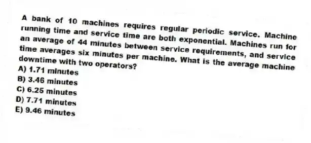 A bank of 10 machines requires regular periodic service. Machine running time and service time are both exponential. Machines run for an average of 44 minutes between service requirements, and service time averages six minutes per machine. What is the average machine downtime with two operators?
A) 1.71 minutes
B) 3.46 minutes
C) 6.25 minutes
D) 7.71 minutes
E) 9.46 minutes