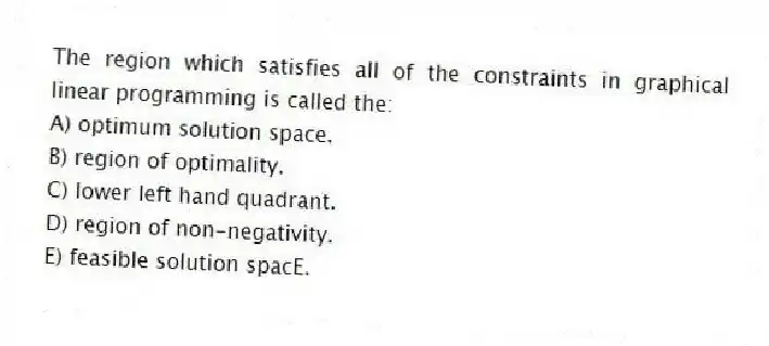 The region which satisfies all of the constraints in graphical linear programming is called the:
A) optimum solution space.
B) region of optimality.
C) lower left hand quadrant.
D) region of non-negativity.
E) feasible solution spacE.