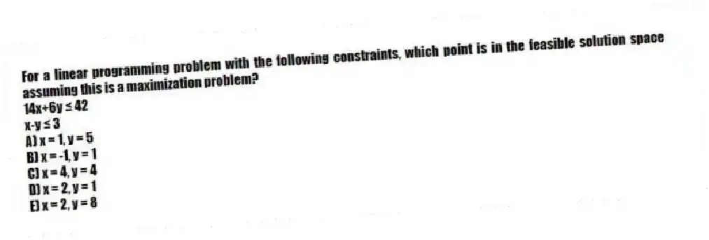 For a linear programming problem with the following constraints, which point is in the feasible solution space assuming this is a maximization problem?
14x+6y ≤ 42
x-y ≤ 3
A) x = 1, y = 5
B) x = -1, y = 1
C) x = 4, y = 4
D) x = 2, y = 1
E) x = 2, y = 8