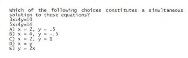 Which of the following choices constitutes a simultaneous solution to these equations?
3x+4y=10
5x+4y=14
A) x = 2, y = .5
B) x = 4, y = -.5
C) x = 2, y = 1
D) x = y
E) y = 2x