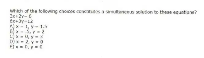 Which of the following choices constitutes a simultaneous solution to these equations?
3x+2y= 6
6x+3y=12
A) x = 1, y = 1.5
B) x = .5, y = 2
C) x = 0, y = 3
D) x = 2, y = 0
E) x = 0, y = 0
