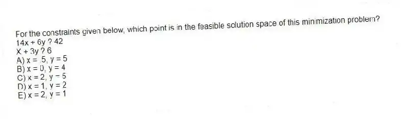For the constraints given below, which point is in the feasible solution space of this minimization problem?
14x + 6y ? 42
X + 3y ? 6
A) x = .5, y = 5
B) x = 0, y = 4
C) x = 2, y = 5
D) x = 1, y = 2
E) x = 2, y = 1