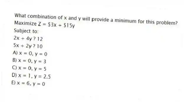 What combination of x and y will provide a minimum for this problem?
Maximize Z = $3x + $15y
Subject to:
2x + 4y ? 12
5x + 2y ? 10
A) x = 0, y = 0
B) x = 0, y = 3
C) x = 0, y = 5
D) x = 1, y = 2.5
E) x = 6, y = 0