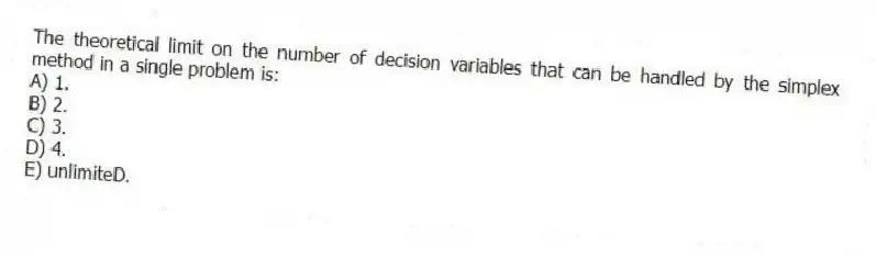 The theoretical limit on the number of decision variables that can be handled by the simplex method in a single problem is:
A) 1.
B) 2.
C) 3.
D) 4.
E) unlimiteD.