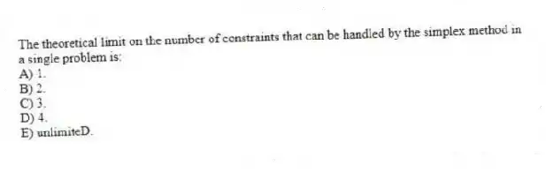 The theoretical limit on the number of constraints that can be handled by the simplex method in a single problem is:
A) 1.
B) 2.
C) 3.
D) 4.
E) unlimiteD.