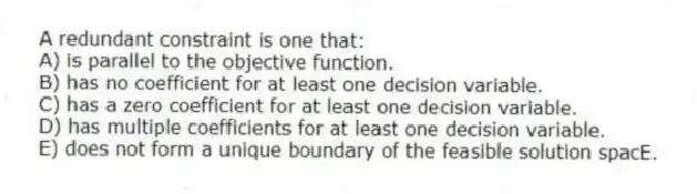 A redundant constraint is one that:
A) is parallel to the objective function.
B) has no coefficient for at least one decision variable.
C) has a zero coefficient for at least one decision variable.
D) has multiple coefficients for at least one decision variable.
E) does not form a unique boundary of the feasible solution spacE.