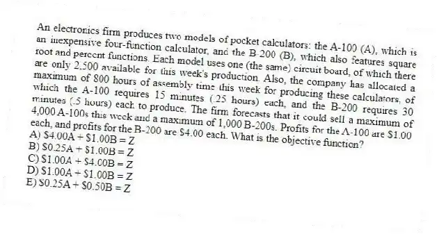 An electronics firm produces two models of pocket calculators: the A-100 (A), which is an inexpensive four-function calculator, and the B-200 (B), which also features square root and percent functions. Each model uses one (the same) circuit board, of which there are only 2,500 available for this week's production. Also, the company has allocated a maximum of 800 hours of assembly time this week for producing these calculators, of which the A-100 requires 15 minutes (.25 hours) each, and the B-200 requires 30 minutes (.5 hours) each to produce. The firm forecasts that it could sell a maximum of 4,000 A-100s this week and a maximum of 1,000 B-200s. Profits for the A-100 are $1.00 each, and profits for the B-200 are $4.00 each. What is the objective function?
A) $4.00A + $1.00B = Z
B) $0.25A + $1.00B = Z
C) $1.00A + $4.00B = Z
D) $1.00A + $1.00B = Z
E) $0.25A + $0.50B = Z