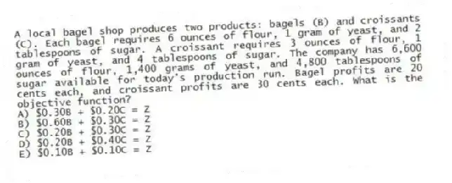 A local bagel shop produces two products: bagels (B) and croissants (C). Each bagel requires 6 ounces of flour, 1 gram of yeast, and 2 tablespoons of sugar. A croissant requires 3 ounces of flour, 1 gram of yeast, and 4 tablespoons of sugar. The company has 6,600 ounces of flour, 1,400 grams of yeast, and 4,800 tablespoons of sugar available for today's production run. Bagel profits are 20 cents each, and croissant profits are 30 cents each. What is the objective function?
A) $0.30B + $0.20C = Z
B) $0.60B + $0.30C = Z
C) $0.20B + $0.30C = Z
D) $0.20B + $0.40C = Z
E) $0.10B + $0.10C = Z