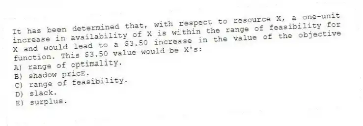 It has been determined that, with respect to resource X, a one-unit increase in availability of X is within the range of feasibility for X and would lead to a $3.50 increase in the value of the objective function. This $3.50 value would be X's:
A) range of optimality.
B) shadow pricE.
C) range of feasibility.
D) slack.
E) surplus.