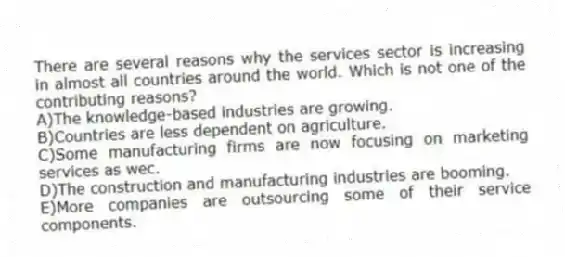 There are several reasons why the services sector is increasing in almost all countries around the world. Which is not one of the contributing reasons?
A)The knowledge-based industries are growing.
B)Countries are less dependent on agriculture.
C)Some manufacturing firms are now focusing on marketing services as wec.
D)The construction and manufacturing industries are booming.
E)More companies are outsourcing some of their service components.