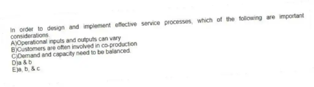 In order to design and implement effective service processes, which of the following are important considerations.
A)Operational inputs and outputs can vary
B)Customers are often involved in co-production
C)Demand and capacity need to be balanced.
D)a & b
E)a, b, & c