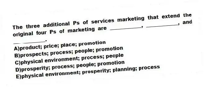 The three additional Ps of services marketing that extend the original four Ps of marketing are _____________, _____________, and _____________.
A)product; price; place; promotion
B)prospects; process; people; promotion
C)physical environment; process; people
D)prosperity; process; people; promotion
E)physical environment; prosperity; planning; process