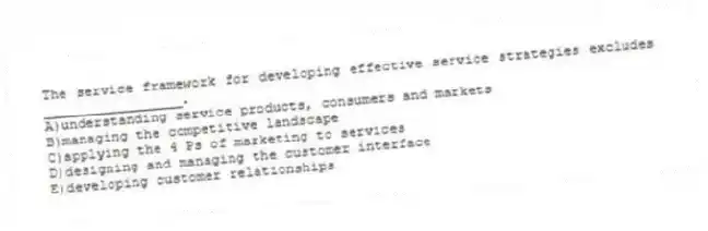 The service framework for developing effective service strategies excludes _________________.
A)understanding service products, consumers and markets
B)managing the competitive landscape
C)applying the 4 Ps of marketing to services
D)designing and managing the customer interface
E)developing customer relationships