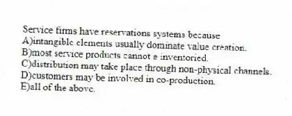 Service firms have reservations systems because
A)intangible elements usually dominate value creation.
B)most service products cannot e inventoried.
C)distribution may take place through non-physical channels.
D)customers may be involved in co-production.
E)all of the above.