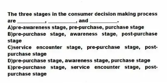 The three stages in the consumer decision making process are ____________, ____________, and ____________.
A)pre-awareness stage, pre-purchase, purchase stage
B)pre-purchase stage, awareness stage, post-purchase stage
C)service encounter stage, pre-purchase stage, post-purchase stage
D)pre-purchase stage, awareness stage, purchase stage
E)pre-purchase stage, service encounter stage, post-purchase stage