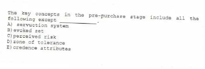 The key concepts in the pre-purchase stage include all the following except ____________.
A) servuction system
B)evoked set
C)perceived risk
D)zone of tolerance
E)credence attributes