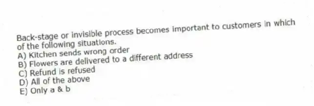 Back-stage or invisible process becomes important to customers in which of the following situations.
A) Kitchen sends wrong order
B) Flowers are delivered to a different address
C) Refund is refused
D) All of the above
E) Only a & b