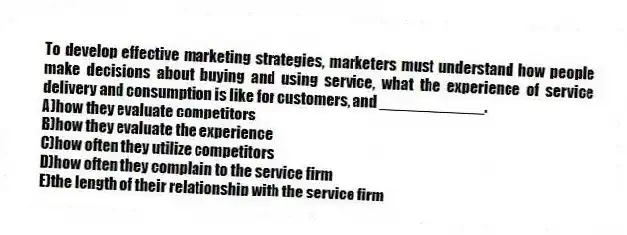 To develop effective marketing strategies, marketers must understand how people make decisions about buying and using service, what the experience of service delivery and consumption is like for customers, and ____________.
A)how they evaluate competitors
B)how they evaluate the experience
C)how often they utilize competitors
D)how often they complain to the service firm
E)the length of their relationship with the service firm