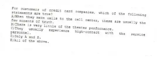 For customers of credit card companies, which of the following statements are true?
A)When they make calls to the call center, these are usually the few moments of truth.
B)There is very little of the theater performance.
C)They usually experience high-contact with the service personnel.
D)Only A and B.
E)All of the above.
