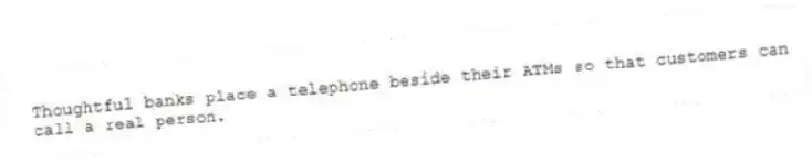 Thoughtful banks place a telephone beside their ATMs so that customers can call a real person.