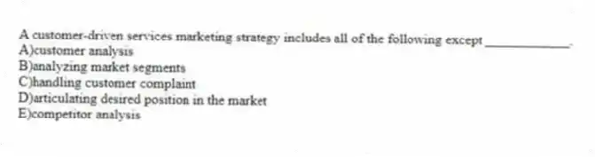 A customer-driven services marketing strategy includes all of the following except ____________.
A)customer analysis
B)analyzing market segments
C)handling customer complaint
D)articulating desired position in the market
E)competitor analysis