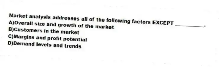 Market analysis addresses all of the following factors EXCEPT ____________.
A)Overall size and growth of the market
B)Customers in the market
C)Margins and profit potential
D)Demand levels and trends