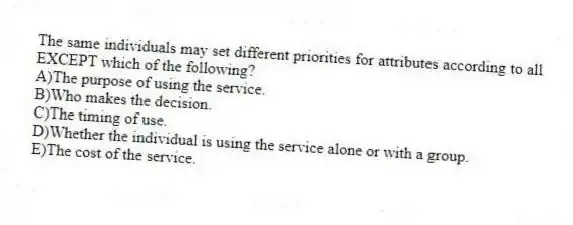 The same individuals may set different priorities for attributes according to all EXCEPT which of the following?
A)The purpose of using the service.
B)Who makes the decision.
C)The timing of use.
D)Whether the individual is using the service alone or with a group.
E)The cost of the service.