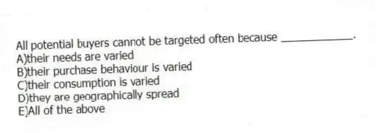 All potential buyers cannot be targeted often because ____________.
A)their needs are varied
B)their purchase behaviour is varied
C)their consumption is varied
D)they are geographically spread
E)All of the above
