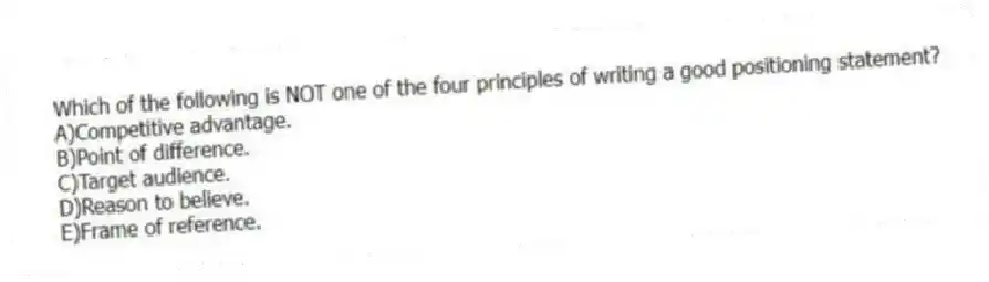 Which of the following is NOT one of the four principles of writing a good positioning statement?
A)Competitive advantage.
B)Point of difference.
C)Target audience.
D)Reason to believe.
E)Frame of reference.