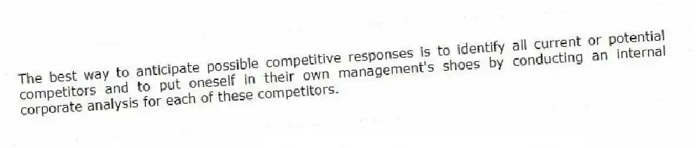 The best way to anticipate possible competitive responses is to identify all current or potential competitors and to put oneself in their own management's shoes by conducting an internal corporate analysis for each of these competitors.
