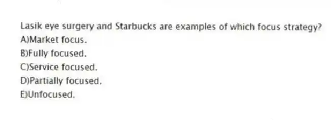 Lasik eye surgery and Starbucks are examples of which focus strategy?
A)Market focus.
B)Fully focused.
C)Service focused.
D)Partially focused.
E)Unfocused.