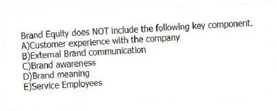Brand Equity does NOT include the following key component.
A)Customer experience with the company
B)External Brand communication
C)Brand awareness
D)Brand meaning
E)Service Employees