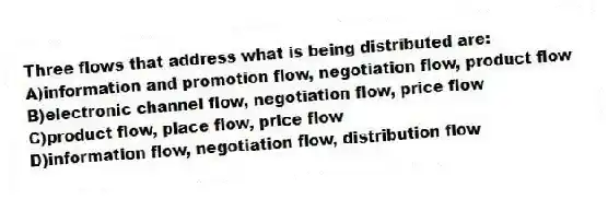 Three flows that address what is being distributed are:
A)information and promotion flow, negotiation flow, product flow
B)electronic channel flow, negotiation flow, price flow
C)product flow, place flow, price flow
D)information flow, negotiation flow, distribution flow