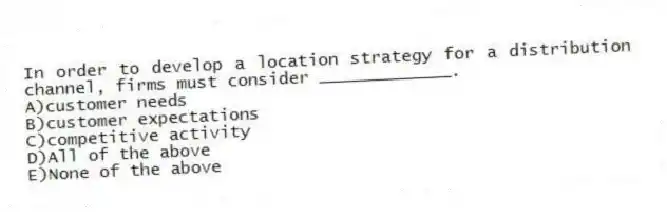 In order to develop a location strategy for a distribution channel, firms must consider _____________.
A)customer needs
B)customer expectations
C)competitive activity
D)All of the above
E)None of the above