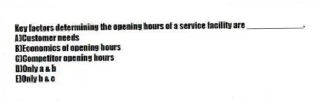 Key factors determining the opening hours of a service facility are ____________.
A)Customer needs
B)Economics of opening hours
C)Competitor opening hours
D)Only a & b
E)Only b & c