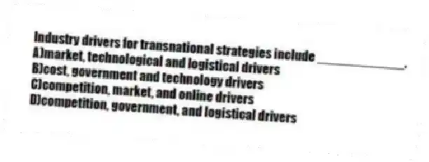 Industry drivers for transnational strategies include ____________.
A)market, technological and logistical drivers
B)cost, government and technology drivers
C)competition, market, and online drivers
D)competition, government, and logistical drivers